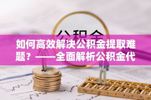 士林如何高效解决公积金提取难题？——全面解析公积金代办提取咨询