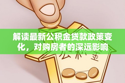 士林解读最新公积金贷款政策变化，对购房者的深远影响