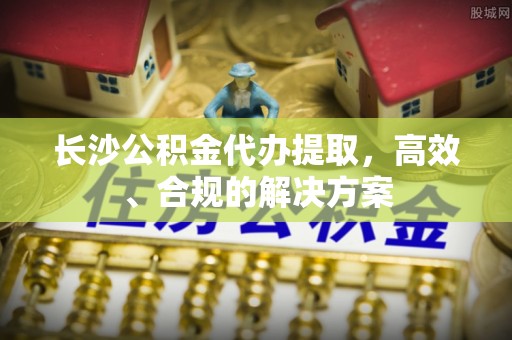 士林长沙公积金代办提取，高效、合规的解决方案