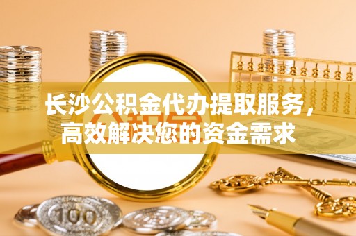 士林长沙公积金代办提取服务，高效解决您的资金需求