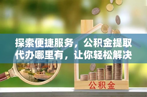 士林探索便捷服务，公积金提取代办哪里有，让你轻松解决烦恼