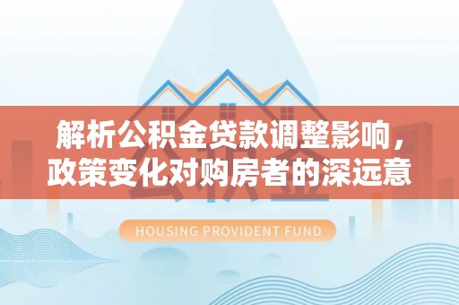 士林解析公积金贷款调整影响，政策变化对购房者的深远意义
