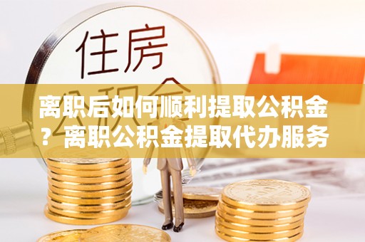 士林离职后如何顺利提取公积金？离职公积金提取代办服务帮你搞定！