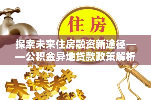 士林探索未来住房融资新途径——公积金异地贷款政策解析与实践
