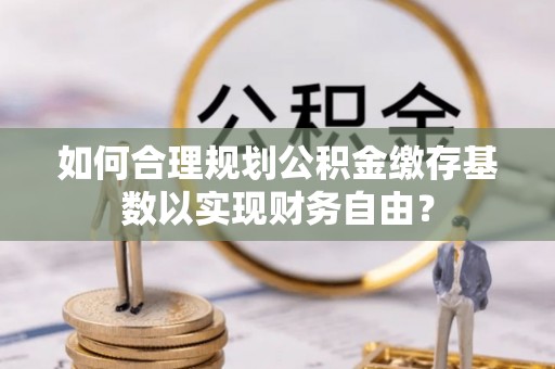 士林如何合理规划公积金缴存基数以实现财务自由？