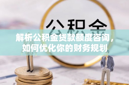 士林解析公积金贷款额度咨询，如何优化你的财务规划