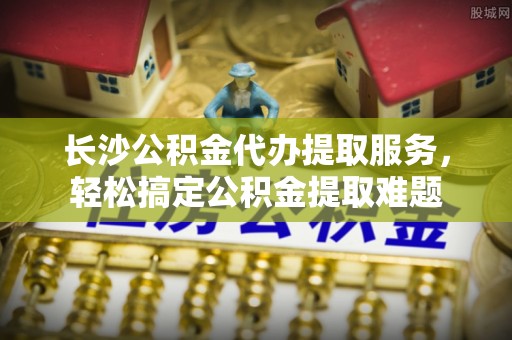 士林长沙公积金代办提取服务，轻松搞定公积金提取难题