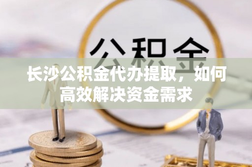 士林长沙公积金代办提取，如何高效解决资金需求