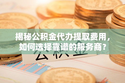 士林揭秘公积金代办提取费用，如何选择靠谱的服务商？
