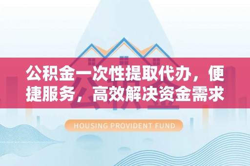 士林公积金一次性提取代办，便捷服务，高效解决资金需求
