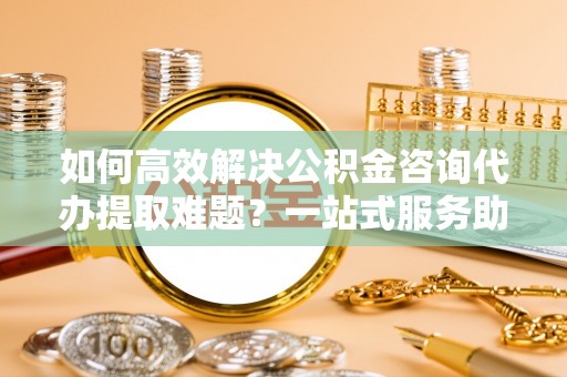 士林如何高效解决公积金咨询代办提取难题？一站式服务助您轻松搞定