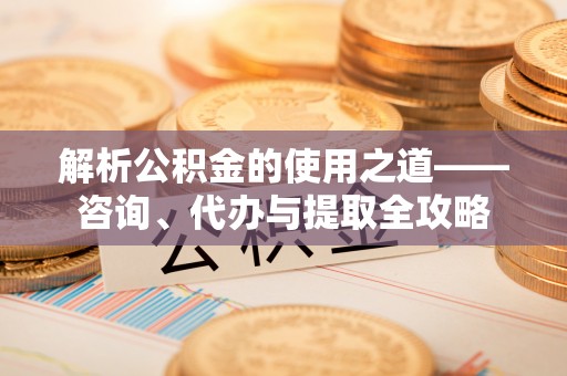 士林解析公积金的使用之道——咨询、代办与提取全攻略