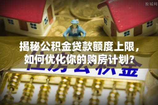 士林揭秘公积金贷款额度上限，如何优化你的购房计划？
