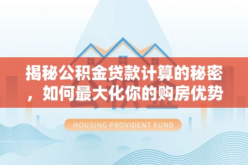 士林揭秘公积金贷款计算的秘密，如何最大化你的购房优势