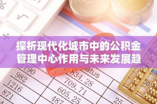 士林探析现代化城市中的公积金管理中心作用与未来发展趋势