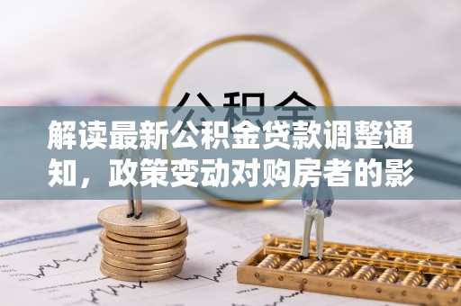 士林解读最新公积金贷款调整通知，政策变动对购房者的影响
