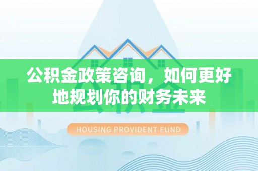 士林公积金政策咨询，如何更好地规划你的财务未来