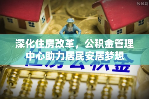 士林深化住房改革，公积金管理中心助力居民安居梦想
