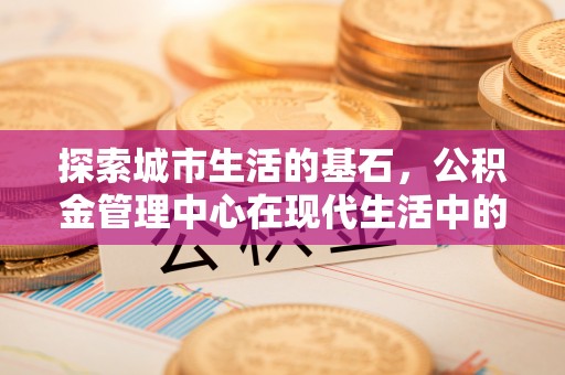 士林探索城市生活的基石，公积金管理中心在现代生活中的重要角色