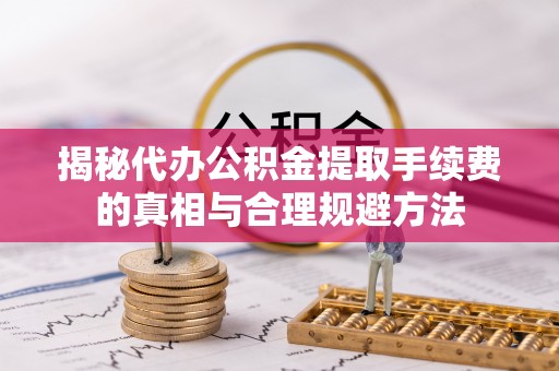 士林揭秘代办公积金提取手续费的真相与合理规避方法