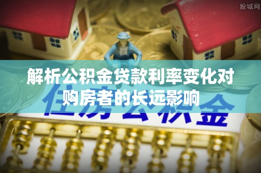 士林解析公积金贷款利率变化对购房者的长远影响