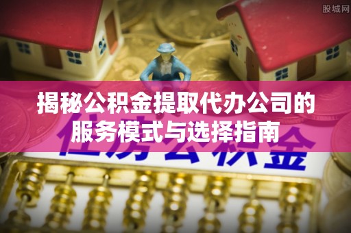 士林揭秘公积金提取代办公司的服务模式与选择指南