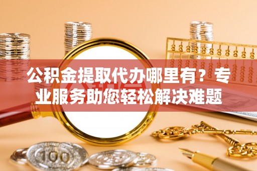 士林公积金提取代办哪里有？专业服务助您轻松解决难题