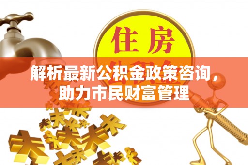 士林解析最新公积金政策咨询，助力市民财富管理