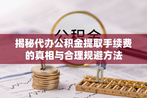 士林揭秘代办公积金提取手续费的真相与合理规避方法