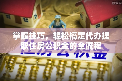 士林掌握技巧，轻松搞定代办提取住房公积金的全流程