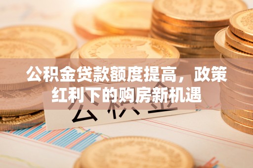 士林公积金贷款额度提高，政策红利下的购房新机遇