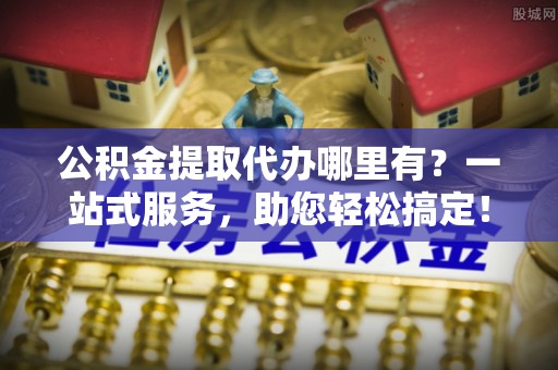 士林公积金提取代办哪里有？一站式服务，助您轻松搞定！