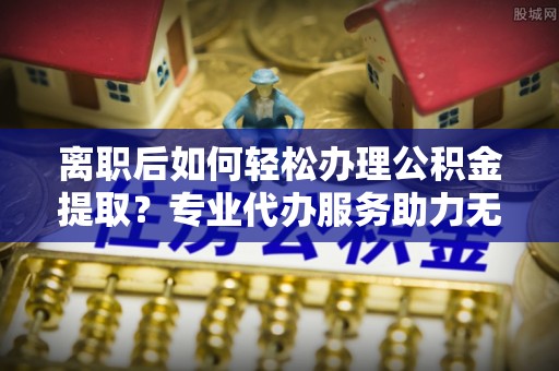 士林离职后如何轻松办理公积金提取？专业代办服务助力无忧