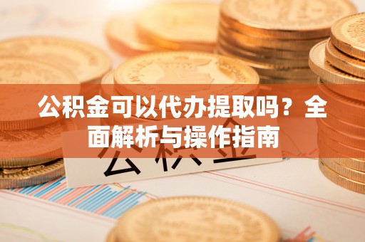 士林公积金可以代办提取吗？全面解析与操作指南