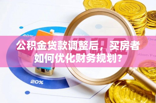 士林公积金贷款调整后，买房者如何优化财务规划？