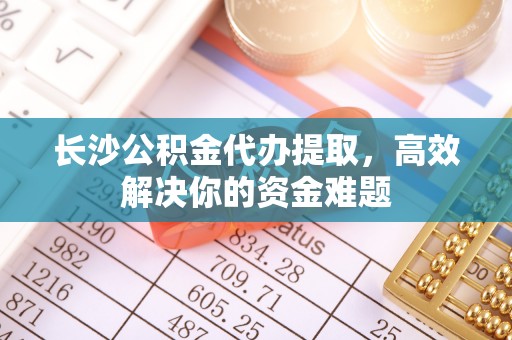 士林长沙公积金代办提取，高效解决你的资金难题