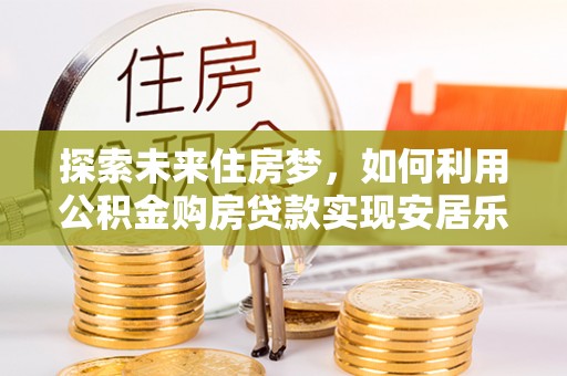 士林探索未来住房梦，如何利用公积金购房贷款实现安居乐业
