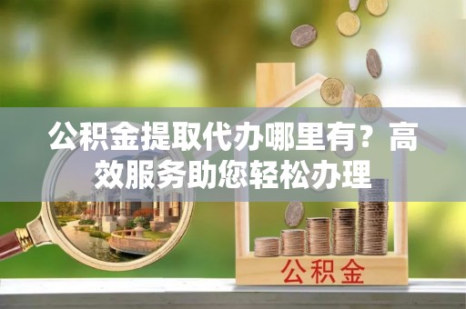 士林公积金提取代办哪里有？高效服务助您轻松办理
