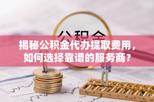 士林揭秘公积金代办提取费用，如何选择靠谱的服务商？
