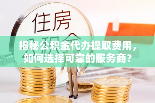 士林揭秘公积金代办提取费用，如何选择可靠的服务商？