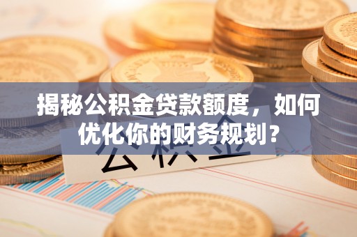 士林揭秘公积金贷款额度，如何优化你的财务规划？