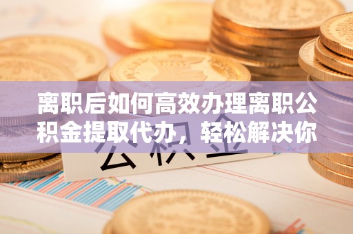 士林离职后如何高效办理离职公积金提取代办，轻松解决你的后顾之忧