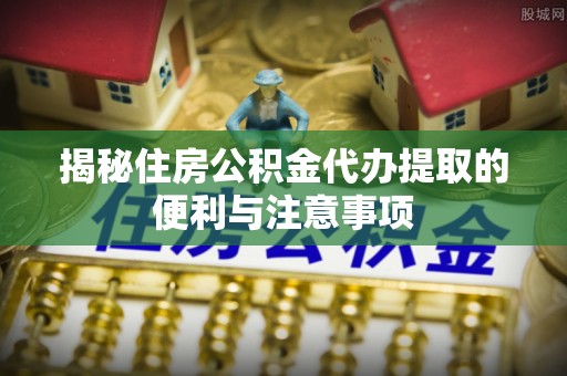 士林揭秘住房公积金代办提取的便利与注意事项
