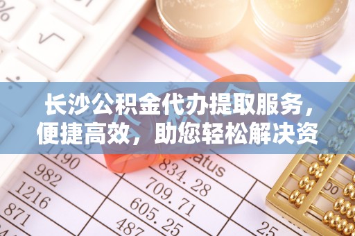 士林长沙公积金代办提取服务，便捷高效，助您轻松解决资金需求