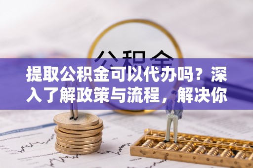 士林提取公积金可以代办吗？深入了解政策与流程，解决你的疑问
