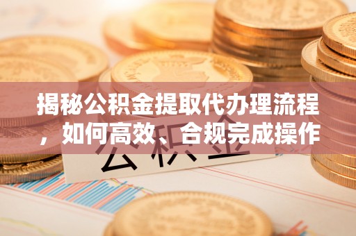 士林揭秘公积金提取代办理流程，如何高效、合规完成操作