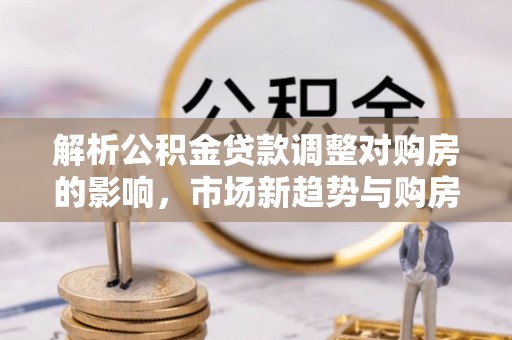 士林解析公积金贷款调整对购房的影响，市场新趋势与购房者策略