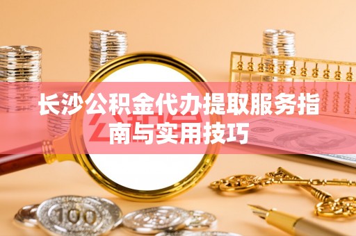 士林长沙公积金代办提取服务指南与实用技巧