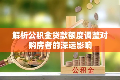 士林解析公积金贷款额度调整对购房者的深远影响