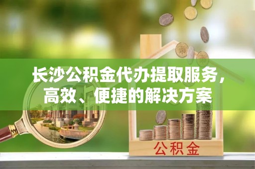 士林长沙公积金代办提取服务，高效、便捷的解决方案